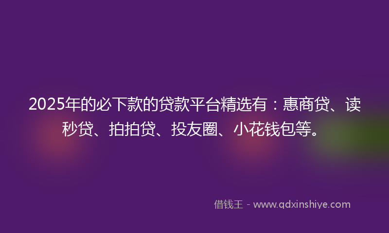 2025年的必下款的贷款平台精选有：惠商贷、读秒贷、拍拍贷、投友圈、小花钱包等。