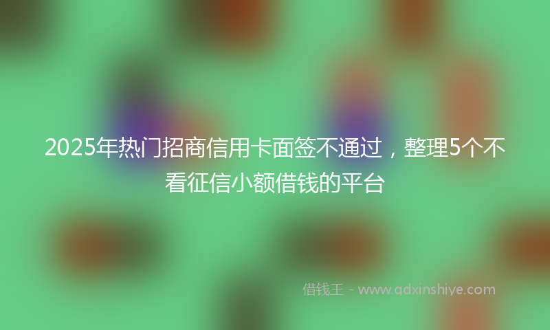 2025年热门招商信用卡面签不通过，整理5个不看征信小额借钱的平台