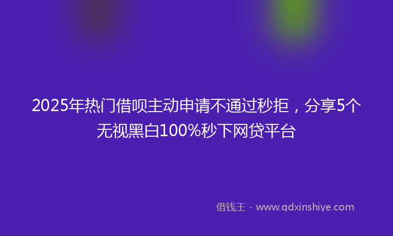 2025年热门借呗主动申请不通过秒拒，分享5个无视黑白100%秒下网贷平台