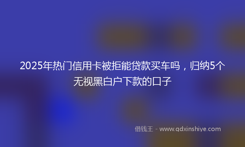 2025年热门信用卡被拒能贷款买车吗，归纳5个无视黑白户下款的口子