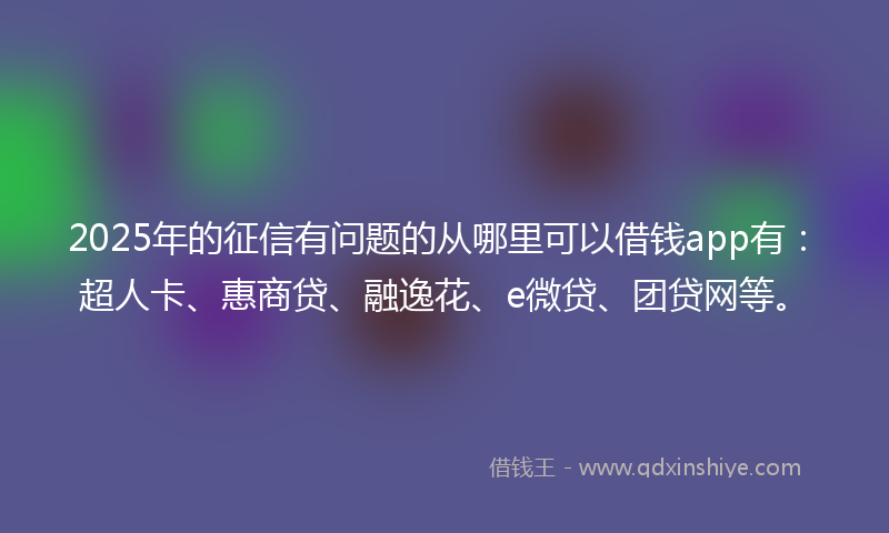 2025年的征信有问题的从哪里可以借钱app有：超人卡、惠商贷、融逸花、e微贷、团贷网等。