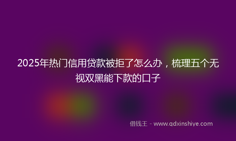 2025年热门信用贷款被拒了怎么办，梳理五个无视双黑能下款的口子