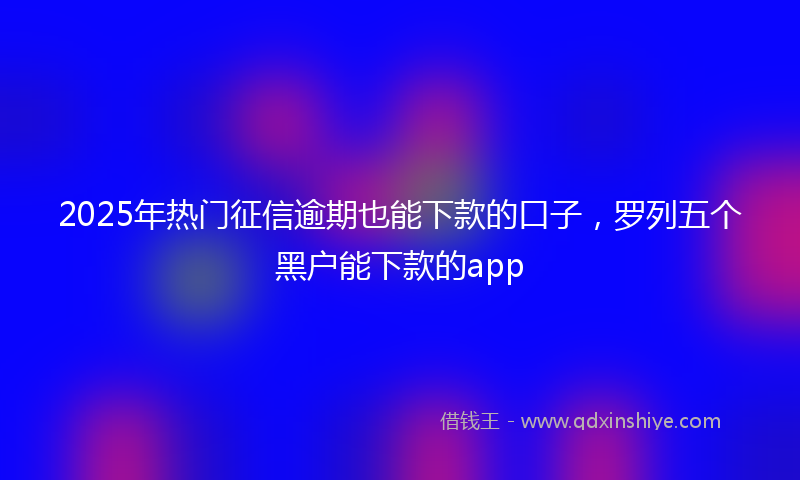 2025年热门征信逾期也能下款的口子，罗列五个黑户能下款的app