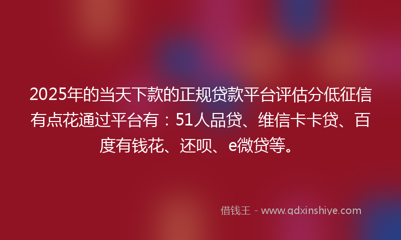 2025年的当天下款的正规贷款平台评估分低征信有点花通过平台有：51人品贷、维信卡卡贷、百度有钱花、还呗、e微贷等。