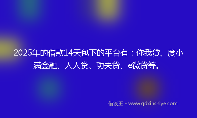 2025年的借款14天包下的平台有：你我贷、度小满金融、人人贷、功夫贷、e微贷等。