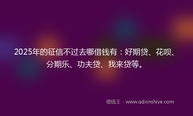 2025年的征信不过去哪借钱有：好期贷、花呗、分期乐、功夫贷、我来贷等。