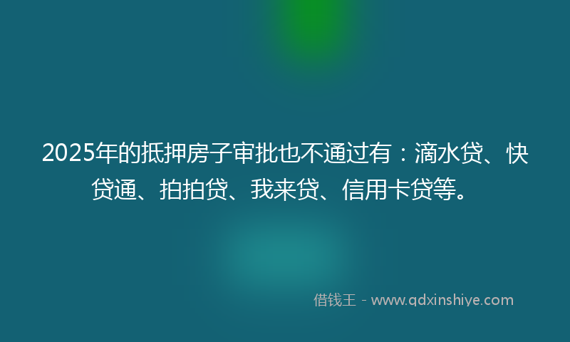 2025年的抵押房子审批也不通过有：滴水贷、快贷通、拍拍贷、我来贷、信用卡贷等。