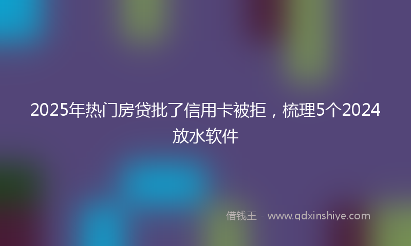 2025年热门房贷批了信用卡被拒，梳理5个2024放水软件