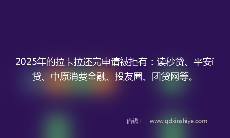 2025年的拉卡拉还完申请被拒有：读秒贷、平安i贷、中原消费金融、投友圈、团贷网等。