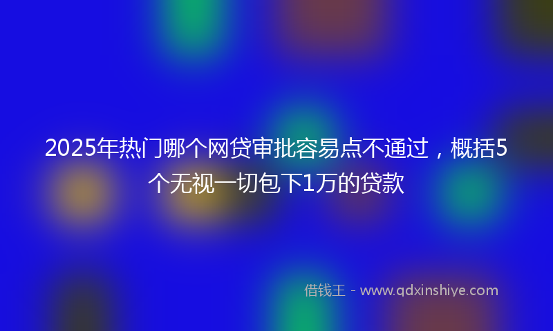 2025年热门哪个网贷审批容易点不通过，概括5个无视一切包下1万的贷款