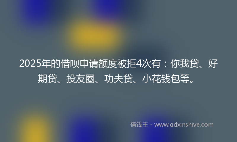 2025年的借呗申请额度被拒4次有：你我贷、好期贷、投友圈、功夫贷、小花钱包等。