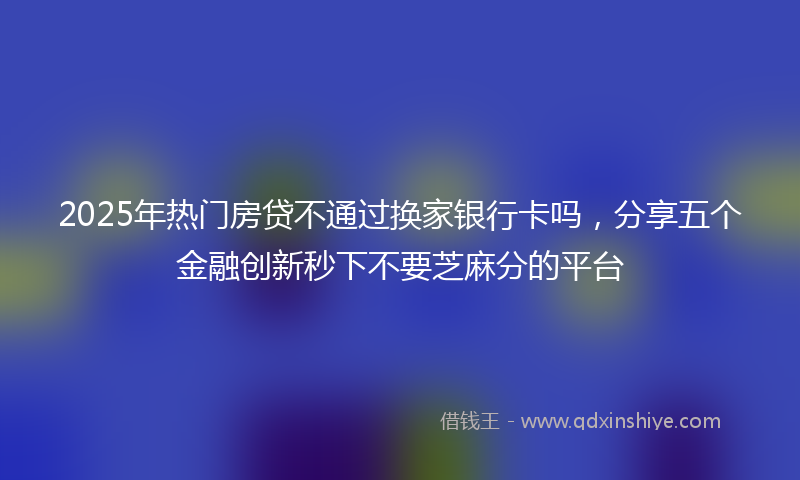 2025年热门房贷不通过换家银行卡吗，分享五个金融创新秒下不要芝麻分的平台