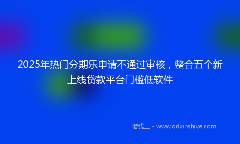 2025年热门分期乐申请不通过审核，整合五个新上线贷款平台门槛低软件