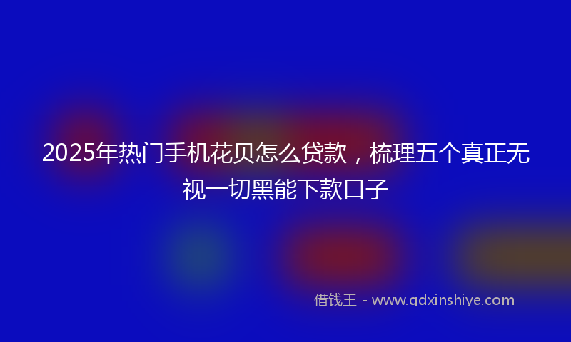2025年热门手机花贝怎么贷款，梳理五个真正无视一切黑能下款口子