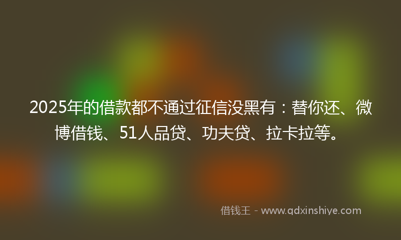 2025年的借款都不通过征信没黑有：替你还、微博借钱、51人品贷、功夫贷、拉卡拉等。