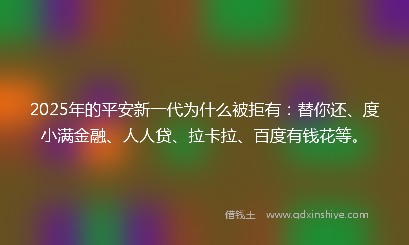 2025年的平安新一代为什么被拒有：替你还、度小满金融、人人贷、拉卡拉、百度有钱花等。