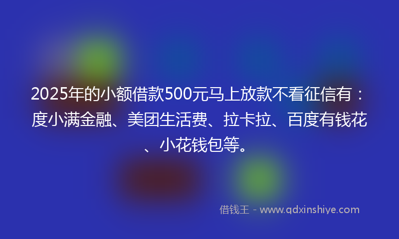 2025年的小额借款500元马上放款不看征信有：度小满金融、美团生活费、拉卡拉、百度有钱花、小花钱包等。