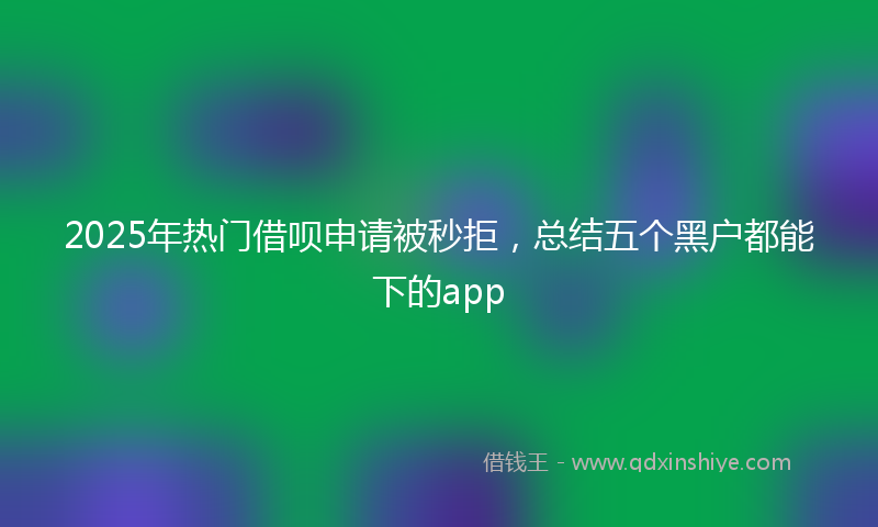 2025年热门借呗申请被秒拒，总结五个黑户都能下的app