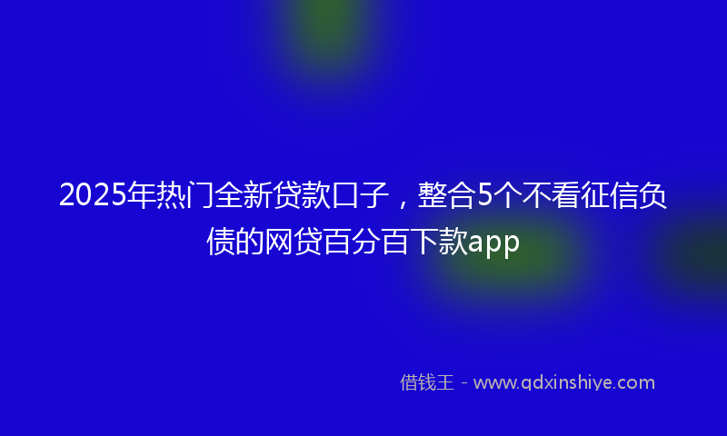 2025年热门全新贷款口子，整合5个不看征信负债的网贷百分百下款app
