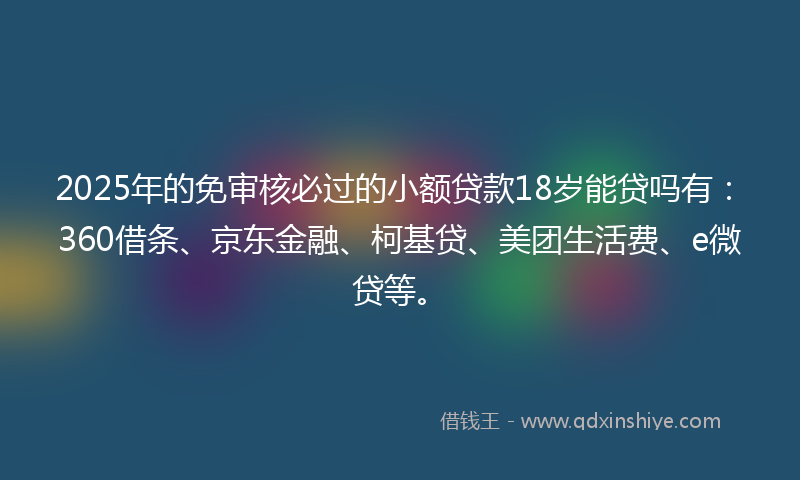 2025年的免审核必过的小额贷款18岁能贷吗有：360借条、京东金融、柯基贷、美团生活费、e微贷等。