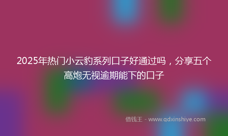2025年热门小云豹系列口子好通过吗，分享五个高炮无视逾期能下的口子