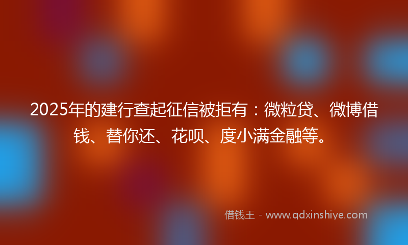 2025年的建行查起征信被拒有：微粒贷、微博借钱、替你还、花呗、度小满金融等。