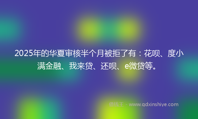 2025年的华夏审核半个月被拒了有：花呗、度小满金融、我来贷、还呗、e微贷等。