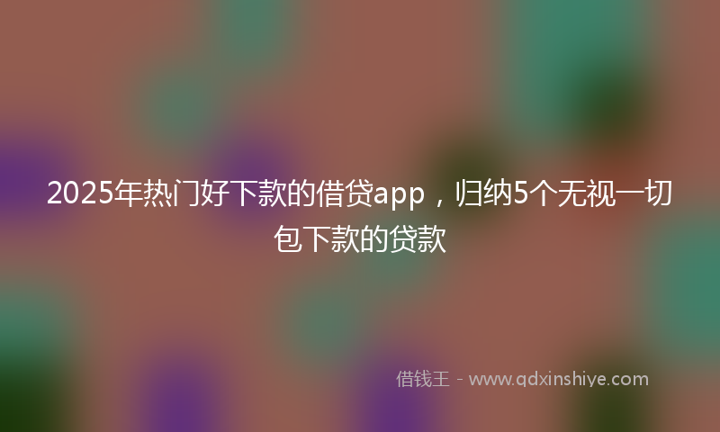 2025年热门好下款的借贷app，归纳5个无视一切包下款的贷款