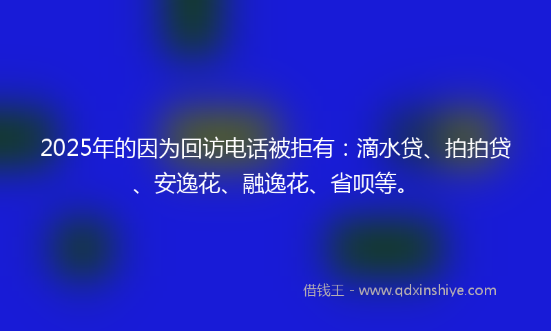 2025年的因为回访电话被拒有：滴水贷、拍拍贷、安逸花、融逸花、省呗等。