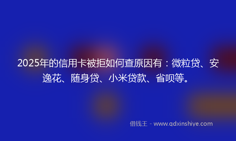 2025年的信用卡被拒如何查原因有：微粒贷、安逸花、随身贷、小米贷款、省呗等。