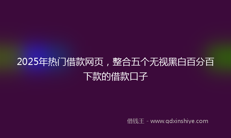 2025年热门借款网页，整合五个无视黑白百分百下款的借款口子