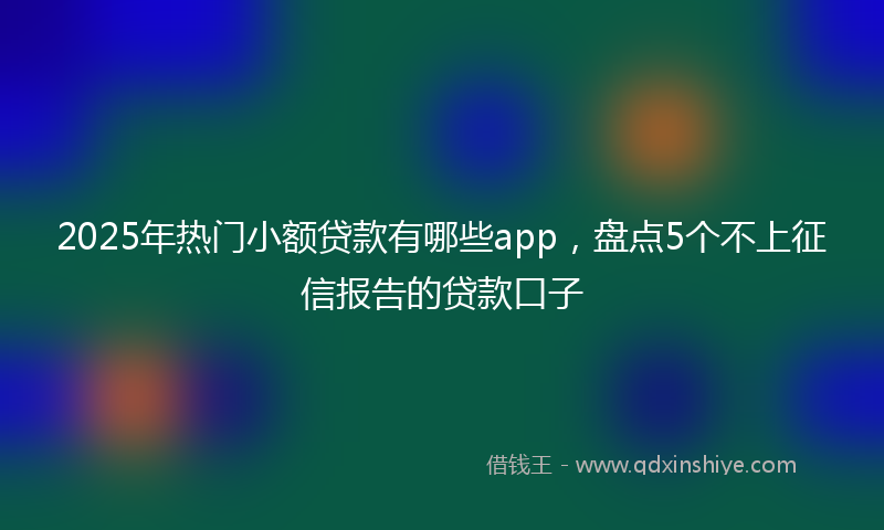 2025年热门小额贷款有哪些app，盘点5个不上征信报告的贷款口子