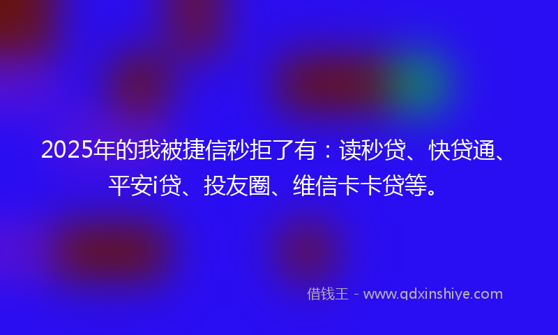 2025年的我被捷信秒拒了有：读秒贷、快贷通、平安i贷、投友圈、维信卡卡贷等。