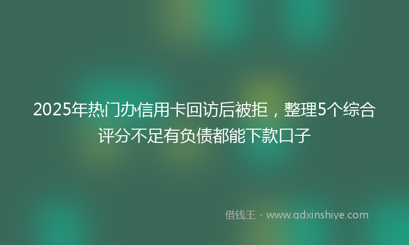 2025年热门办信用卡回访后被拒，整理5个综合评分不足有负债都能下款口子
