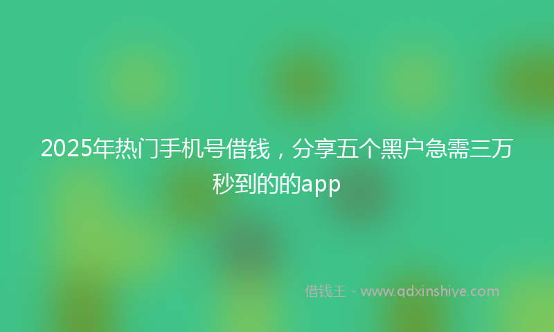 2025年热门手机号借钱，分享五个黑户急需三万秒到的的app