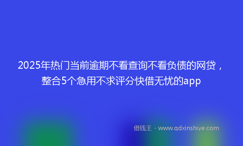 2025年热门当前逾期不看查询不看负债的网贷，整合5个急用不求评分快借无忧的app
