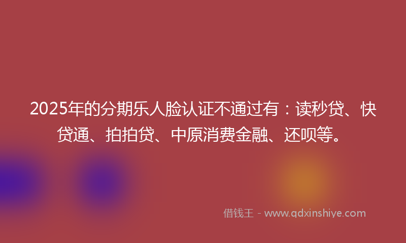 2025年的分期乐人脸认证不通过有：读秒贷、快贷通、拍拍贷、中原消费金融、还呗等。