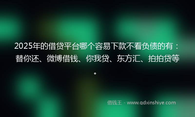 2025年的借贷平台哪个容易下款不看负债的有：替你还、微博借钱、你我贷、东方汇、拍拍贷等。
