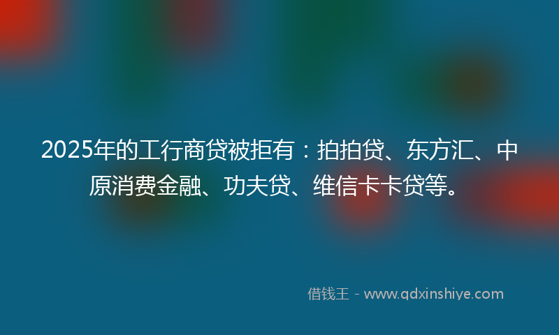 2025年的工行商贷被拒有：拍拍贷、东方汇、中原消费金融、功夫贷、维信卡卡贷等。