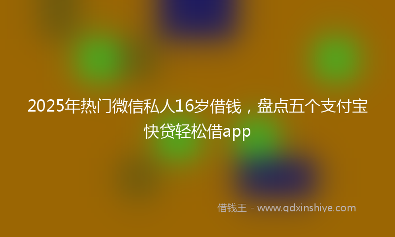 2025年热门微信私人16岁借钱，盘点五个支付宝快贷轻松借app