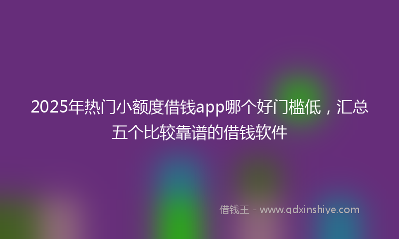 2025年热门小额度借钱app哪个好门槛低，汇总五个比较靠谱的借钱软件
