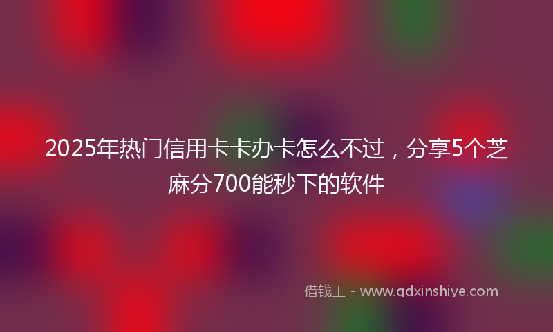 2025年热门信用卡卡办卡怎么不过，分享5个芝麻分700能秒下的软件