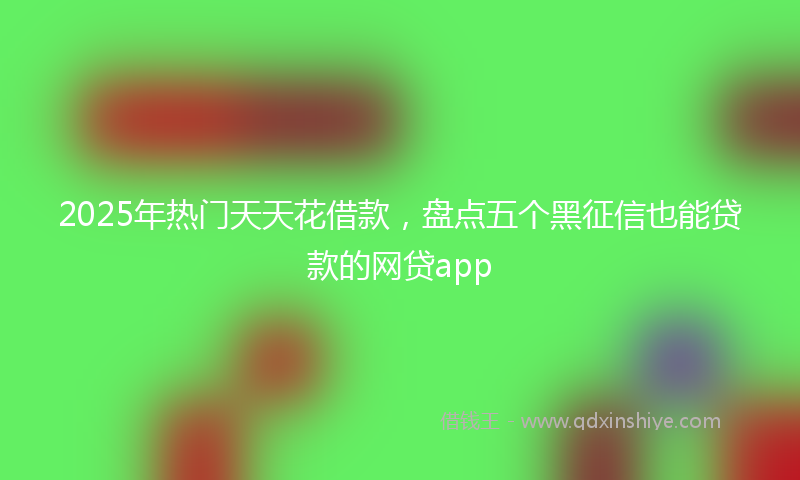 2025年热门天天花借款，盘点五个黑征信也能贷款的网贷app