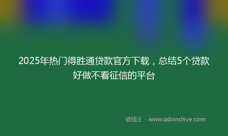 2025年热门得胜通贷款官方下载，总结5个贷款好做不看征信的平台