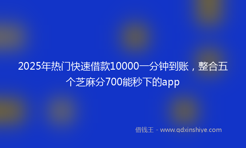 2025年热门快速借款10000一分钟到账，整合五个芝麻分700能秒下的app