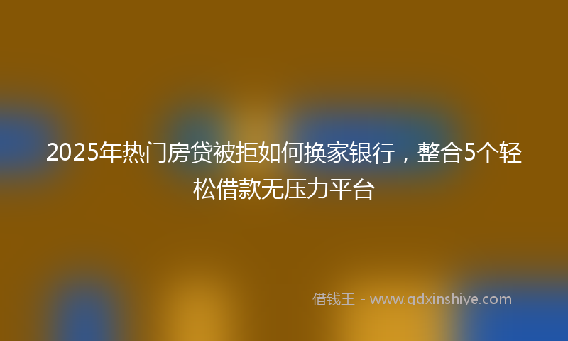 2025年热门房贷被拒如何换家银行，整合5个轻松借款无压力平台