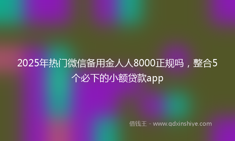 2025年热门微信备用金人人8000正规吗，整合5个必下的小额贷款app