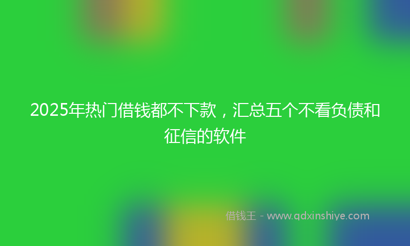 2025年热门借钱都不下款，汇总五个不看负债和征信的软件