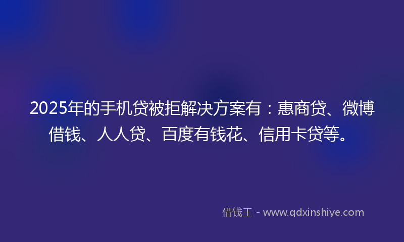 2025年的手机贷被拒解决方案有：惠商贷、微博借钱、人人贷、百度有钱花、信用卡贷等。