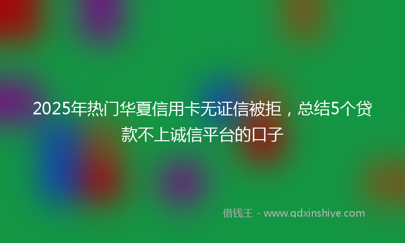 2025年热门华夏信用卡无证信被拒，总结5个贷款不上诚信平台的口子
